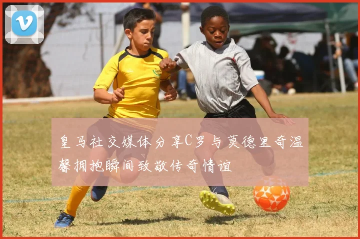 皇马社交媒体分享C罗与莫德里奇温馨拥抱瞬间致敬传奇情谊