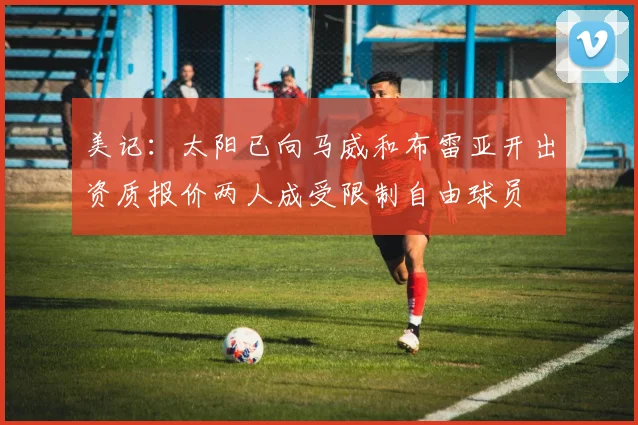 美记：太阳已向马威和布雷亚开出资质报价两人成受限制自由球员