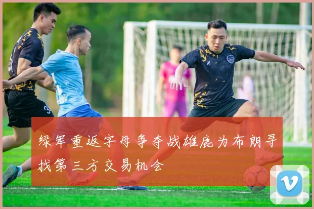 绿军重返字母争夺战雄鹿为布朗寻找第三方交易机会