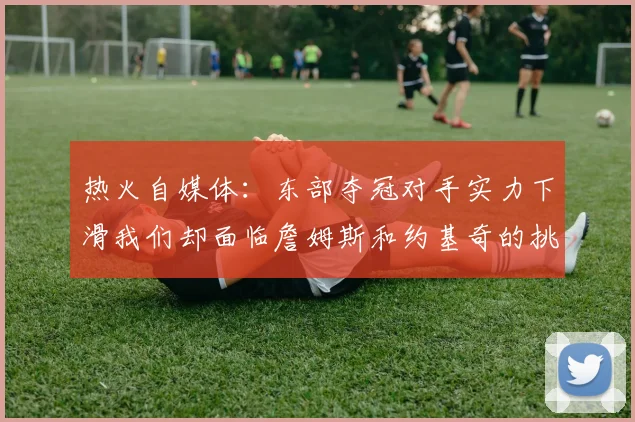 热火自媒体：东部夺冠对手实力下滑我们却面临詹姆斯和约基奇的挑战