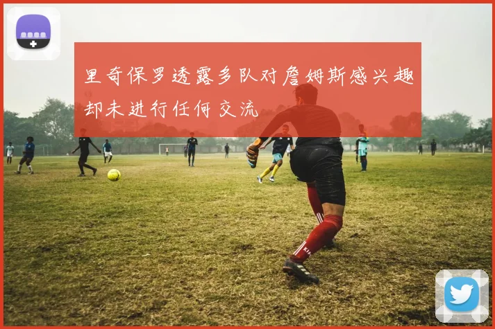 里奇保罗透露多队对詹姆斯感兴趣却未进行任何交流