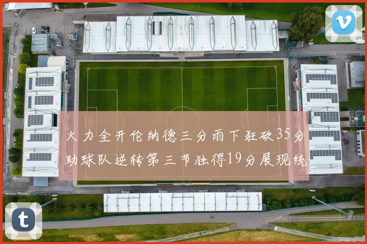 火力全开伦纳德三分雨下狂砍35分助球队逆转第三节独得19分展现统治力