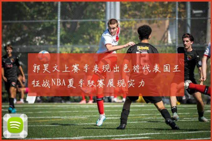 郭昊文上赛季表现出色将代表国王征战NBA夏季联赛展现实力