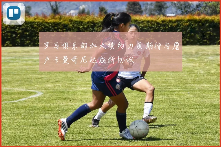 罗马俱乐部加大续约力度期待与詹卢卡曼奇尼达成新协议