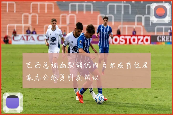 巴西总统幽默调侃内马尔成首位居家办公球员引发热议