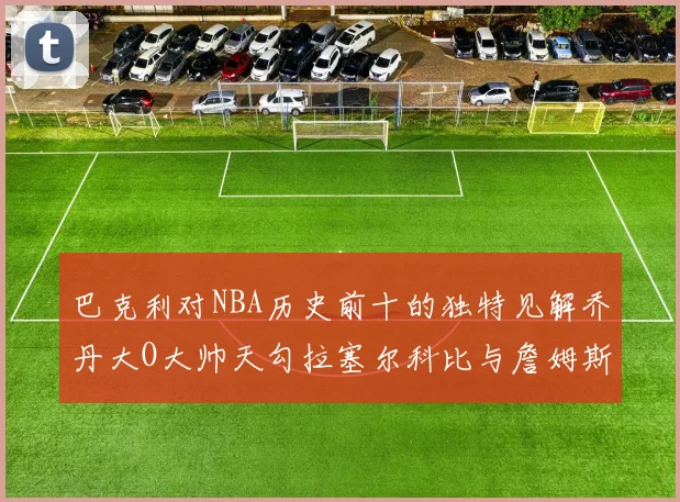 巴克利对NBA历史前十的独特见解乔丹大O大帅天勾拉塞尔科比与詹姆斯排名分析
