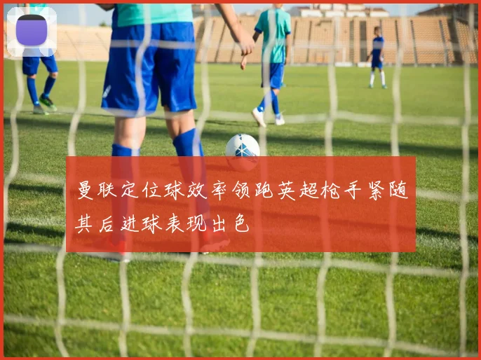 曼联定位球效率领跑英超枪手紧随其后进球表现出色