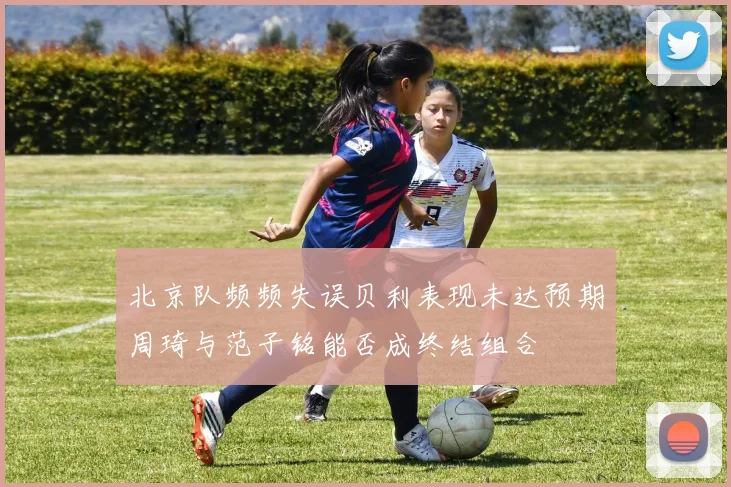 北京队频频失误贝利表现未达预期周琦与范子铭能否成终结组合