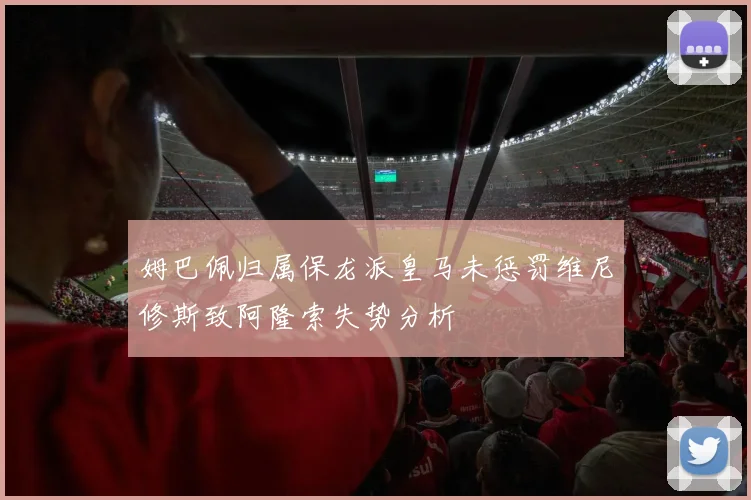 姆巴佩归属保龙派皇马未惩罚维尼修斯致阿隆索失势分析