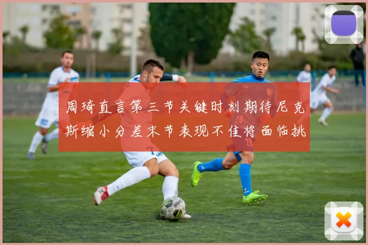 周琦直言第三节关键时刻期待尼克斯缩小分差末节表现不佳将面临挑战
