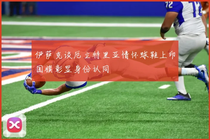 伊萨克谈厄立特里亚情怀球鞋上印国旗彰显身份认同