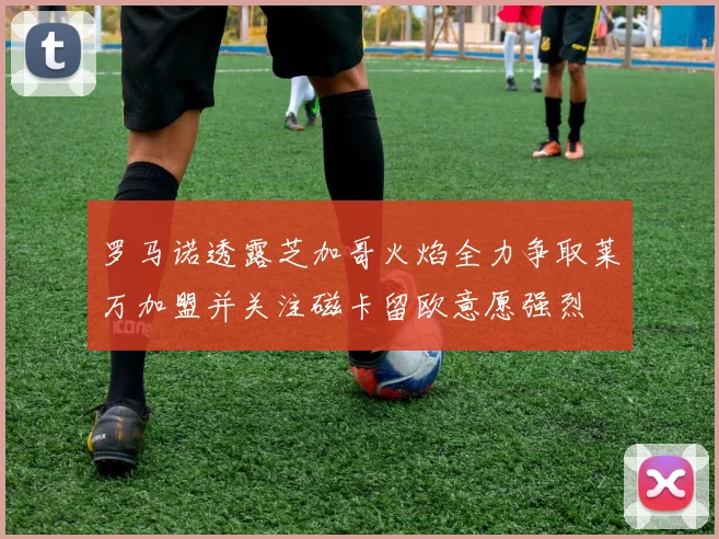 罗马诺透露芝加哥火焰全力争取莱万加盟并关注磁卡留欧意愿强烈