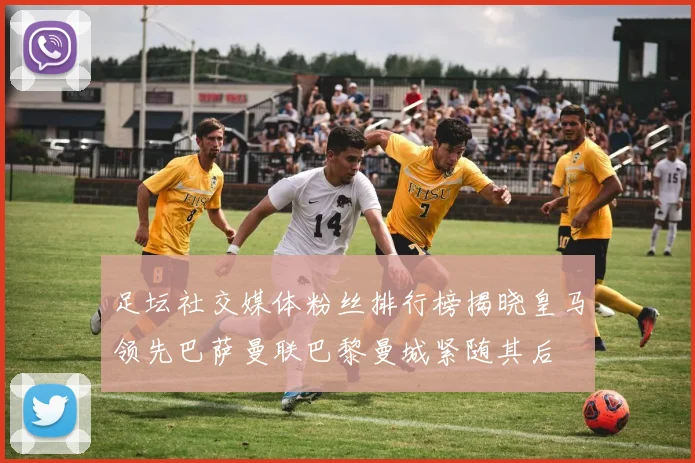 足坛社交媒体粉丝排行榜揭晓皇马领先巴萨曼联巴黎曼城紧随其后