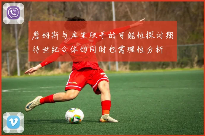 詹姆斯与库里联手的可能性探讨期待世纪合体的同时也需理性分析