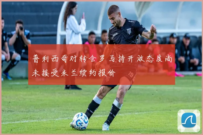 普利西奇对转会罗马持开放态度尚未接受米兰续约报价