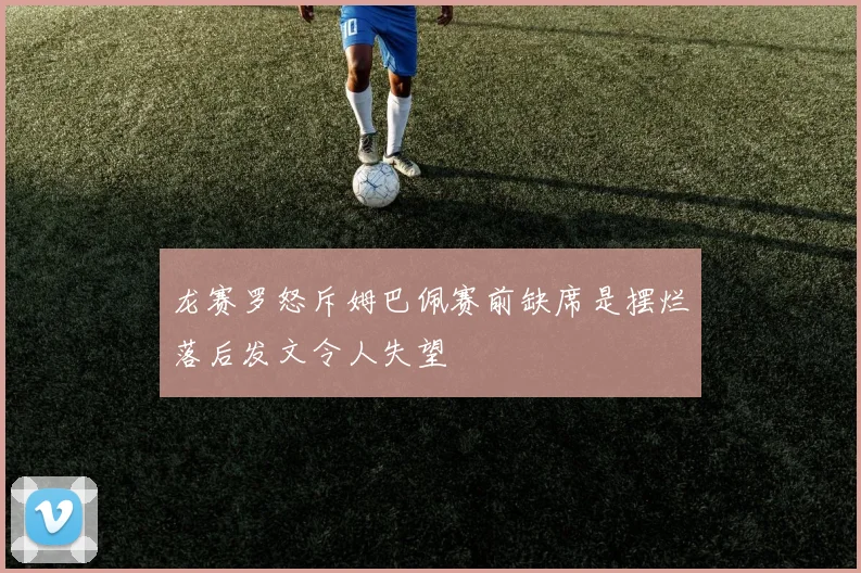 龙赛罗怒斥姆巴佩赛前缺席是摆烂落后发文令人失望
