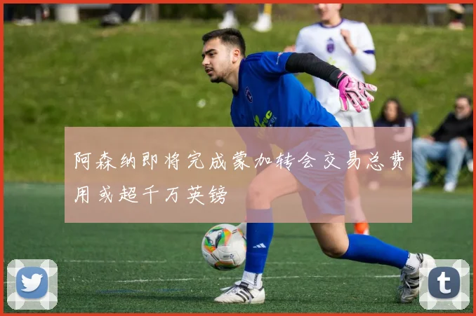 阿森纳即将完成蒙加转会交易总费用或超千万英镑