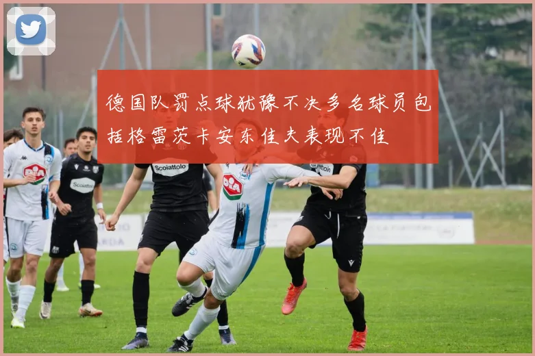 德国队罚点球犹豫不决多名球员包括格雷茨卡安东佳夫表现不佳