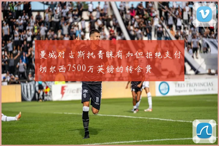 曼城对古斯托青睐有加但拒绝支付切尔西7500万英镑的转会费