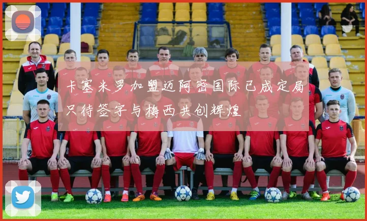 卡塞米罗加盟迈阿密国际已成定局只待签字与梅西共创辉煌