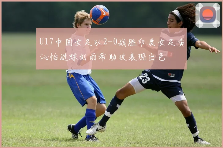 U17中国女足以2-0战胜印度女足黄沁怡进球刘雨希助攻表现出色