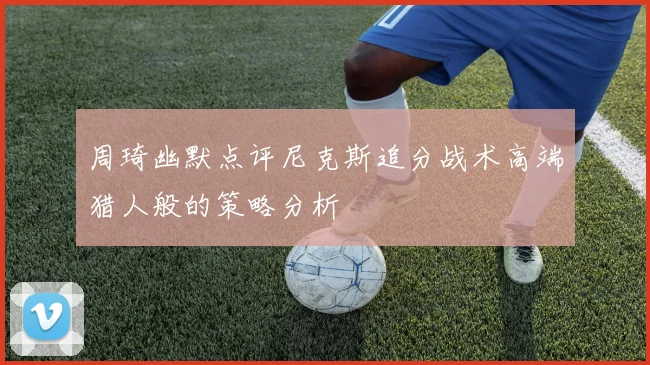 周琦幽默点评尼克斯追分战术高端猎人般的策略分析